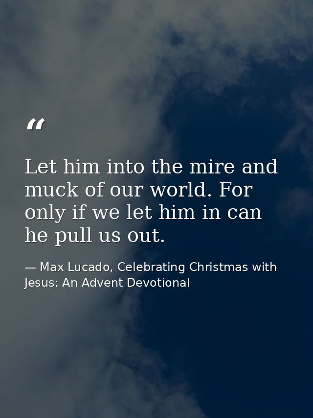 Let him into the mire and muck of our world. For only if we let him in can he pull us out. — Max Lucado, Celebrating Christmas with Jesus: An Advent Devotional