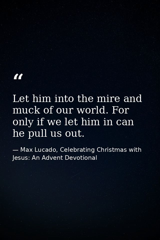 Let him into the mire and muck of our world. For only if we let him in can he pull us out. — Max Lucado, Celebrating Christmas with Jesus: An Advent Devotional