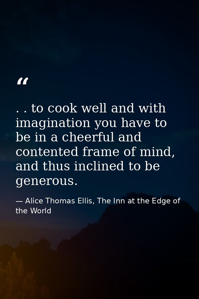 . . to cook well and with imagination you have to be in a cheerful and contented frame of mind, and thus inclined to be  — Alice Thomas Ellis, The Inn at the Edge of the World