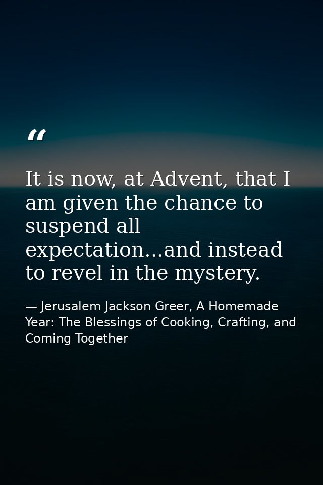 It is now, at Advent, that I am given the chance to suspend all expectation...and instead to revel in the mystery. — Jerusalem Jackson Greer, A Homemade Year: The Blessings of Cooking, Crafting, and Coming Together