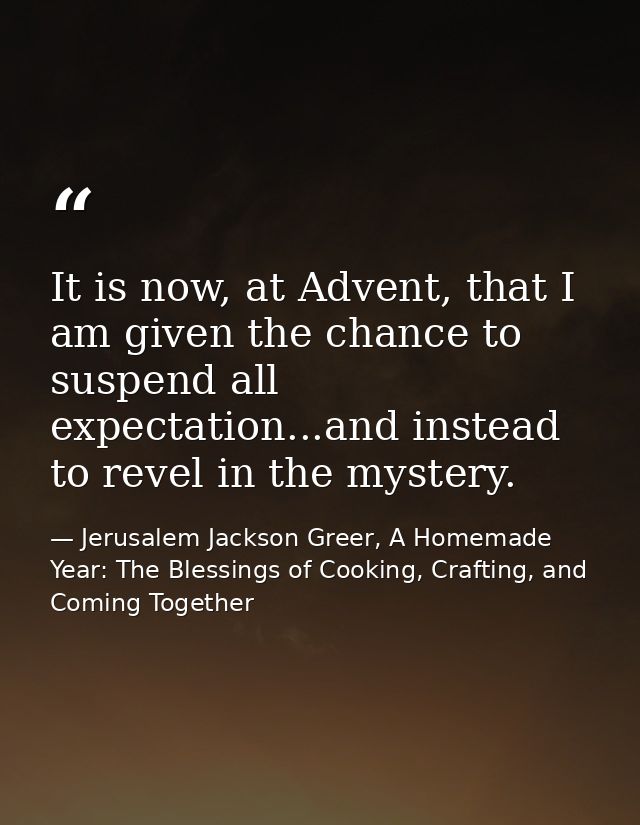 It is now, at Advent, that I am given the chance to suspend all expectation...and instead to revel in the mystery. — Jerusalem Jackson Greer, A Homemade Year: The Blessings of Cooking, Crafting, and Coming Together