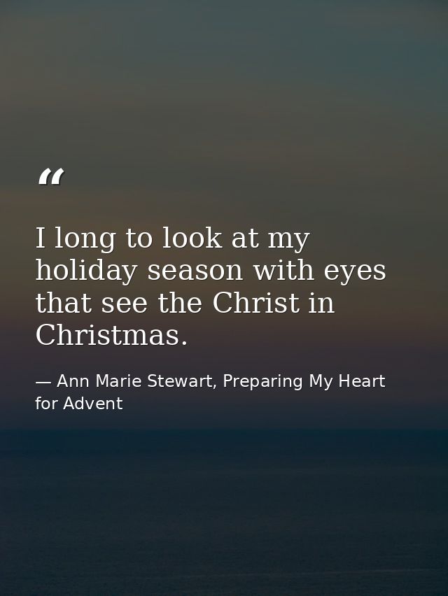 I long to look at my holiday season with eyes that see the Christ in Christmas. — Ann Marie Stewart, Preparing My Heart for Advent
