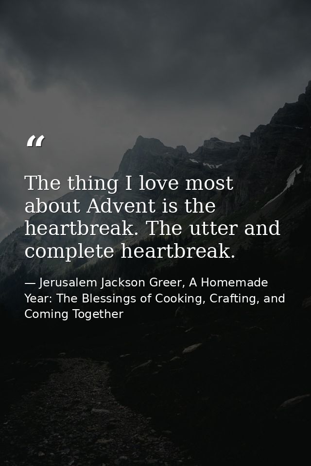 The thing I love most about Advent is the heartbreak. The utter and complete heartbreak. — Jerusalem Jackson Greer, A Homemade Year: The Blessings of Cooking, Crafting, and Coming Together