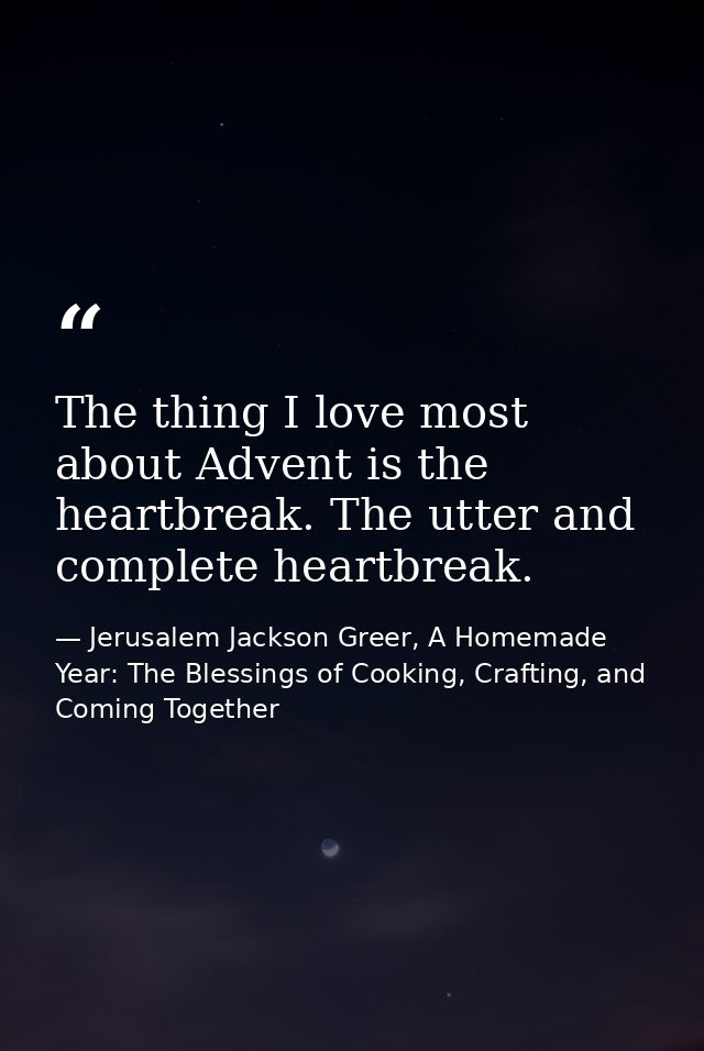 The thing I love most about Advent is the heartbreak. The utter and complete heartbreak. — Jerusalem Jackson Greer, A Homemade Year: The Blessings of Cooking, Crafting, and Coming Together