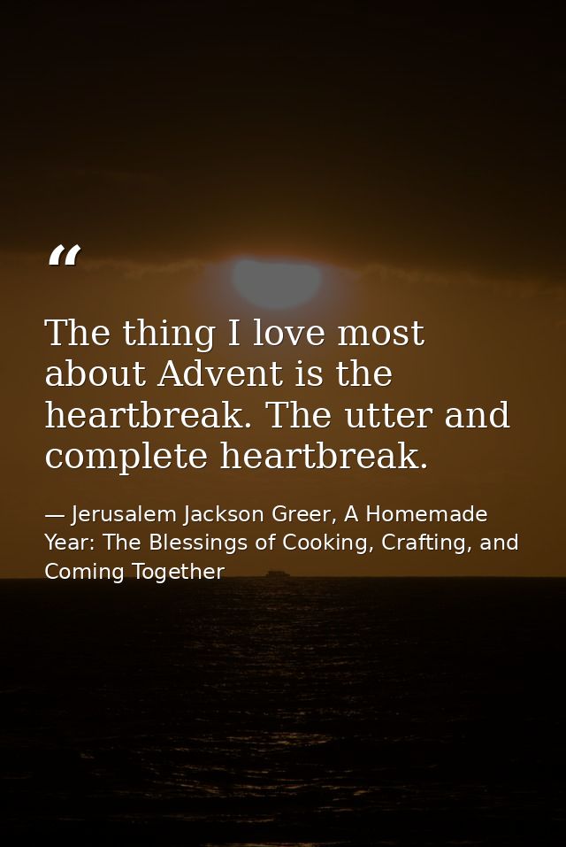 The thing I love most about Advent is the heartbreak. The utter and complete heartbreak. — Jerusalem Jackson Greer, A Homemade Year: The Blessings of Cooking, Crafting, and Coming Together