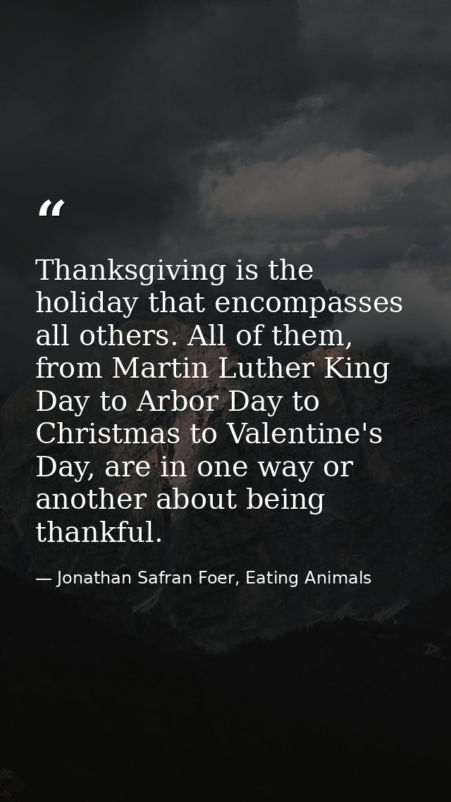 Thanksgiving is the holiday that encompasses all others. All of them, from Martin Luther King Day to Arbor Day to Christ — Jonathan Safran Foer, Eating Animals