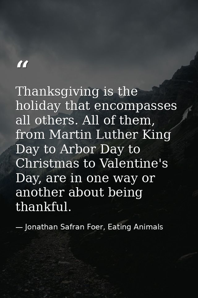 Thanksgiving is the holiday that encompasses all others. All of them, from Martin Luther King Day to Arbor Day to Christ — Jonathan Safran Foer, Eating Animals