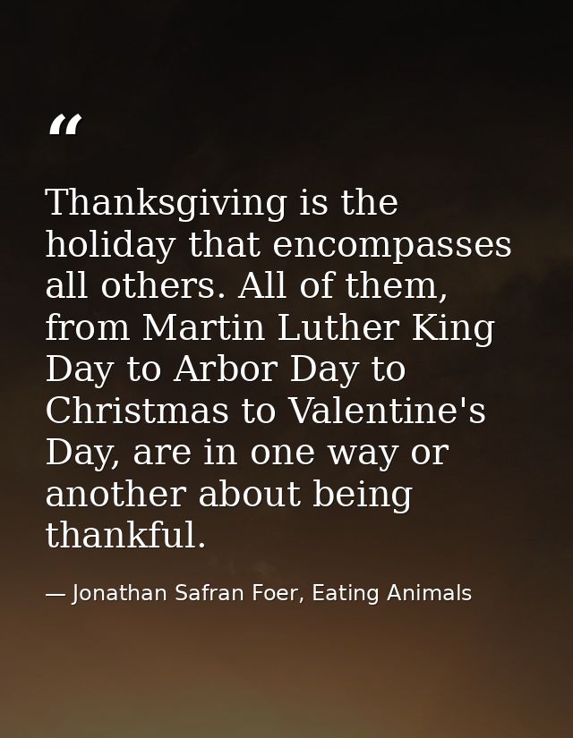 Thanksgiving is the holiday that encompasses all others. All of them, from Martin Luther King Day to Arbor Day to Christ — Jonathan Safran Foer, Eating Animals