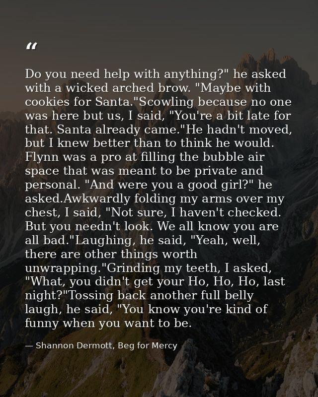 Do you need help with anything?" he asked with a wicked arched brow. "Maybe with cookies for Santa."Scowling because no  — Shannon Dermott, Beg for Mercy