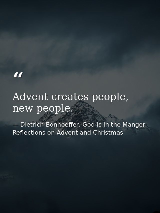 Advent creates people, new people. — Dietrich Bonhoeffer, God Is in the Manger: Reflections on Advent and Christmas