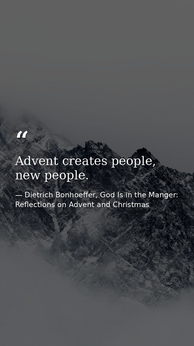 Advent creates people, new people. — Dietrich Bonhoeffer, God Is in the Manger: Reflections on Advent and Christmas