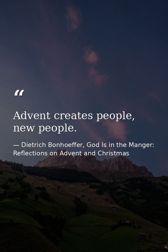 Advent creates people, new people. — Dietrich Bonhoeffer, God Is in the Manger: Reflections on Advent and Christmas