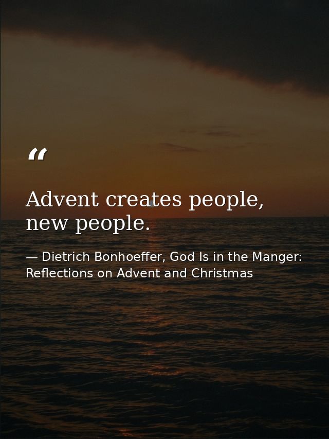 Advent creates people, new people. — Dietrich Bonhoeffer, God Is in the Manger: Reflections on Advent and Christmas