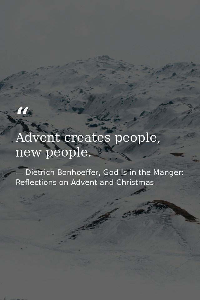 Advent creates people, new people. — Dietrich Bonhoeffer, God Is in the Manger: Reflections on Advent and Christmas