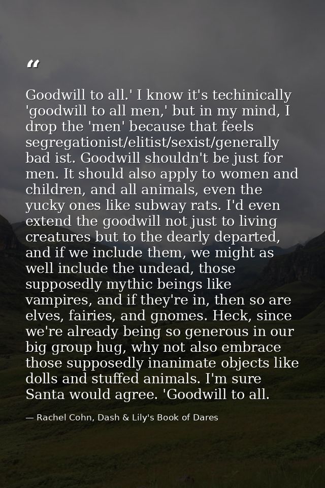 Goodwill to all.' I know it's techinically 'goodwill to all men,' but in my mind, I drop the 'men' because that feels se — Rachel Cohn, Dash & Lily's Book of Dares