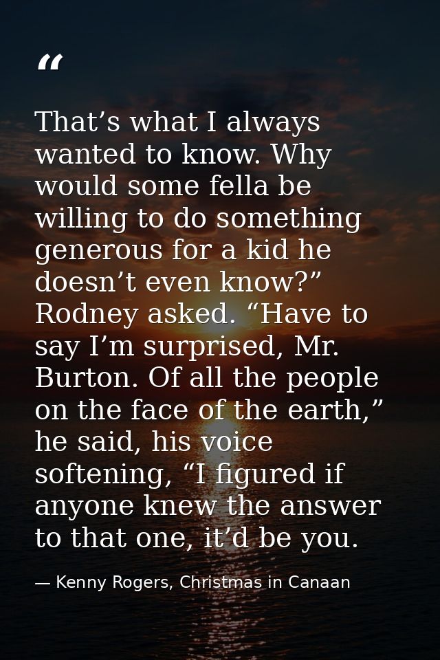 That’s what I always wanted to know. Why would some fella be willing to do something generous for a kid he doesn’t even  — Kenny Rogers, Christmas in Canaan