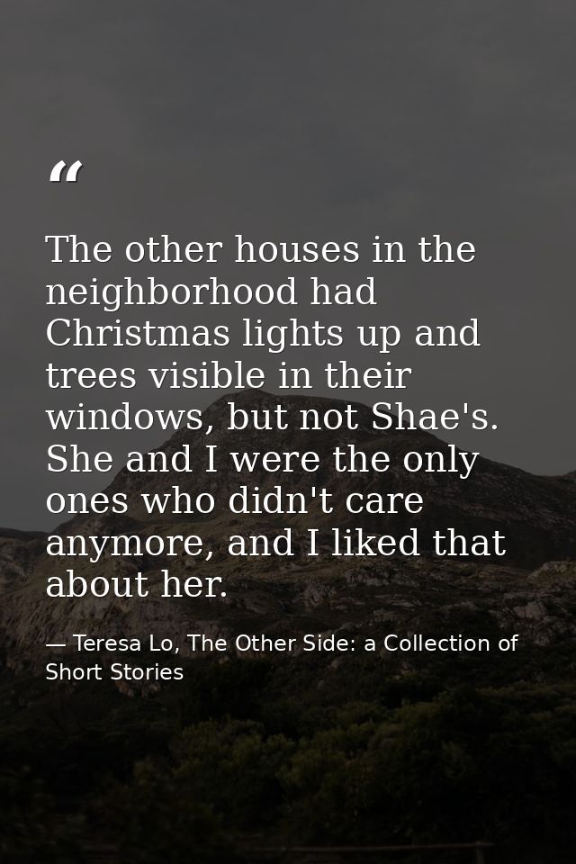 The other houses in the neighborhood had Christmas lights up and trees visible in their windows, but not Shae's. She and — Teresa Lo, The Other Side: a Collection of Short Stories