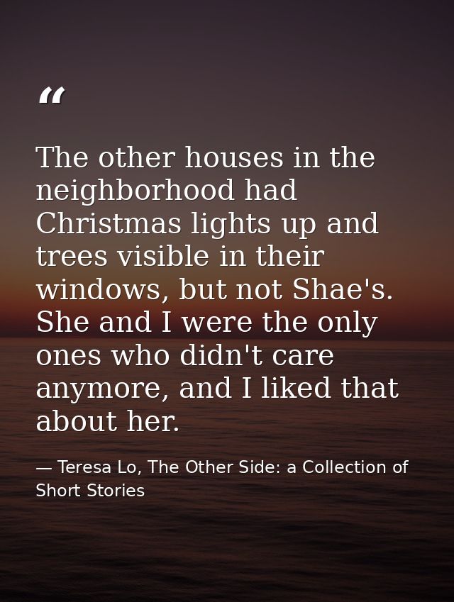 The other houses in the neighborhood had Christmas lights up and trees visible in their windows, but not Shae's. She and — Teresa Lo, The Other Side: a Collection of Short Stories