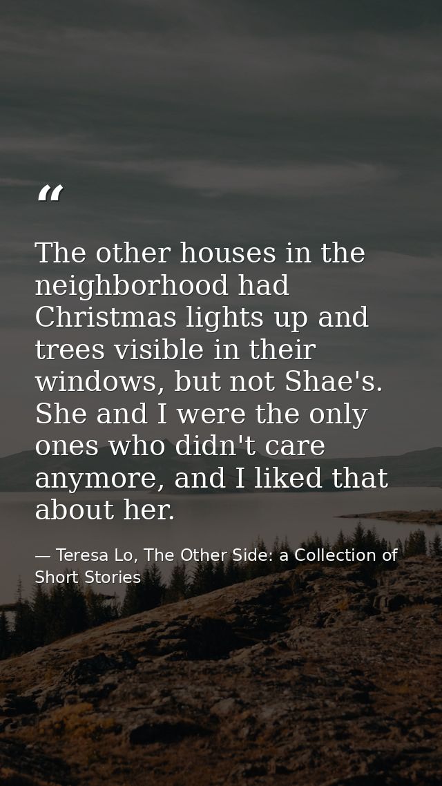 The other houses in the neighborhood had Christmas lights up and trees visible in their windows, but not Shae's. She and — Teresa Lo, The Other Side: a Collection of Short Stories