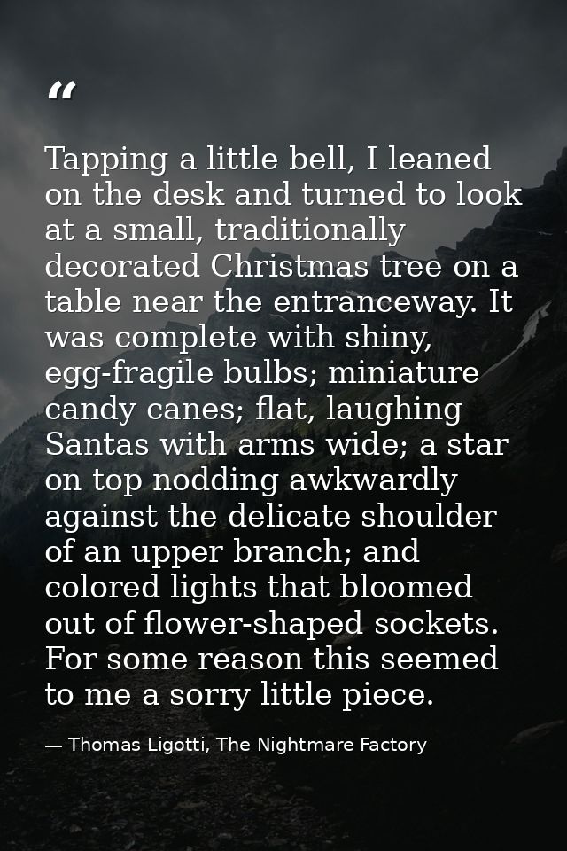 Tapping a little bell, I leaned on the desk and turned to look at a small, traditionally decorated Christmas tree on a t — Thomas Ligotti, The Nightmare Factory