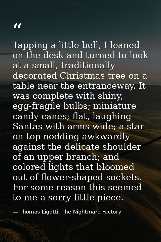 Tapping a little bell, I leaned on the desk and turned to look at a small, traditionally decorated Christmas tree on a t — Thomas Ligotti, The Nightmare Factory