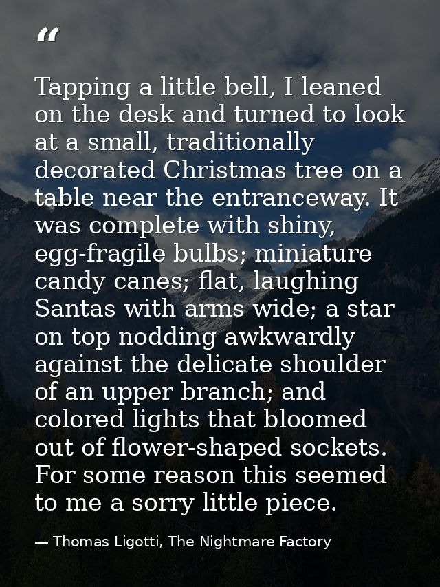 Tapping a little bell, I leaned on the desk and turned to look at a small, traditionally decorated Christmas tree on a t — Thomas Ligotti, The Nightmare Factory