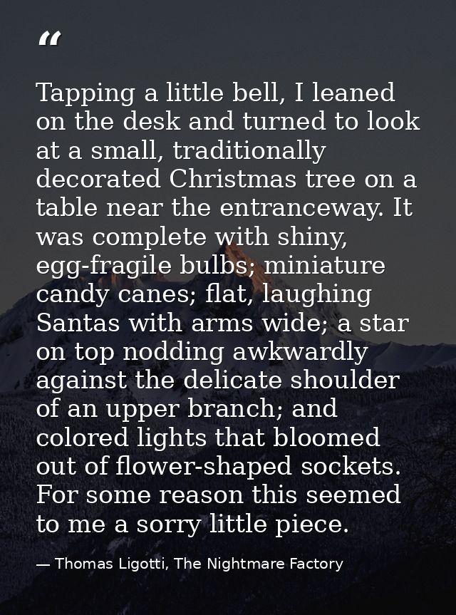 Tapping a little bell, I leaned on the desk and turned to look at a small, traditionally decorated Christmas tree on a t — Thomas Ligotti, The Nightmare Factory