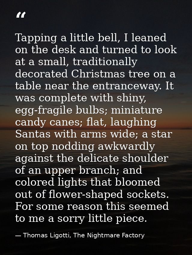 Tapping a little bell, I leaned on the desk and turned to look at a small, traditionally decorated Christmas tree on a t — Thomas Ligotti, The Nightmare Factory