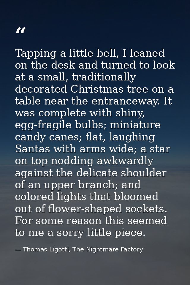 Tapping a little bell, I leaned on the desk and turned to look at a small, traditionally decorated Christmas tree on a t — Thomas Ligotti, The Nightmare Factory