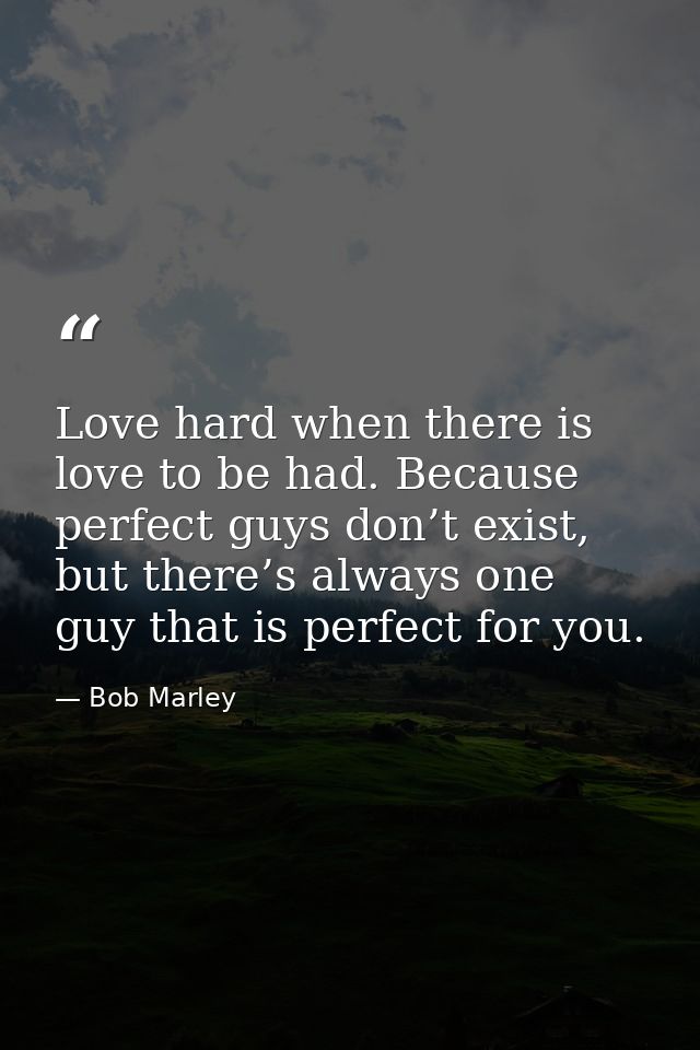 Love hard when there is love to be had. Because perfect guys don’t exist, but there’s always one guy that is perfect for — Bob Marley
