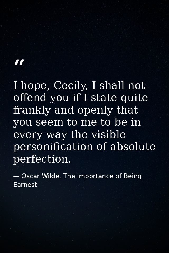 I hope, Cecily, I shall not offend you if I state quite frankly and openly that you seem to me to be in every way the vi — Oscar Wilde, The Importance of Being Earnest