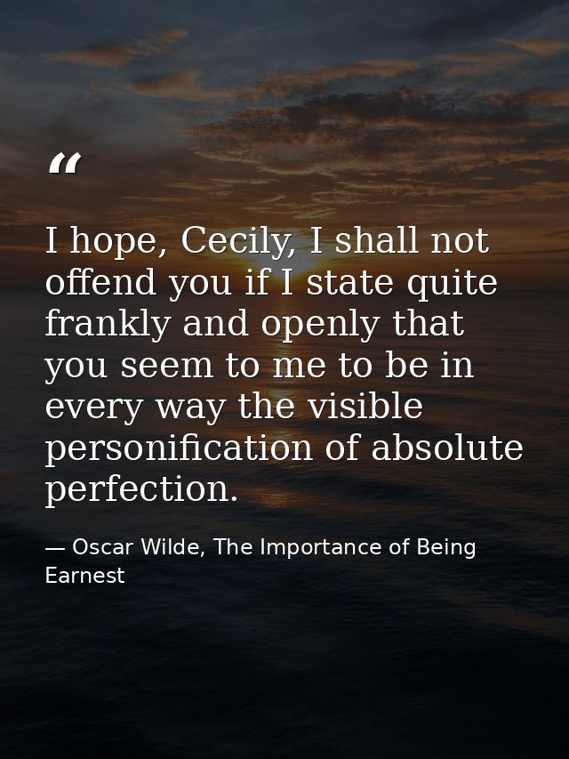 I hope, Cecily, I shall not offend you if I state quite frankly and openly that you seem to me to be in every way the vi — Oscar Wilde, The Importance of Being Earnest