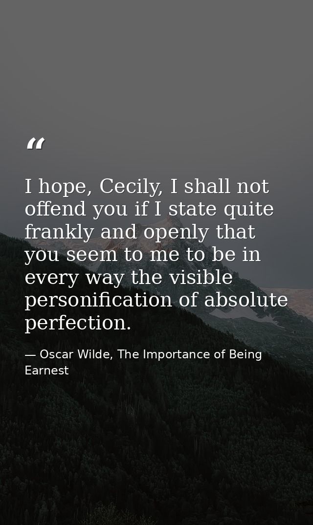 I hope, Cecily, I shall not offend you if I state quite frankly and openly that you seem to me to be in every way the vi — Oscar Wilde, The Importance of Being Earnest
