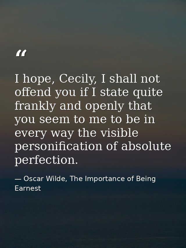 I hope, Cecily, I shall not offend you if I state quite frankly and openly that you seem to me to be in every way the vi — Oscar Wilde, The Importance of Being Earnest