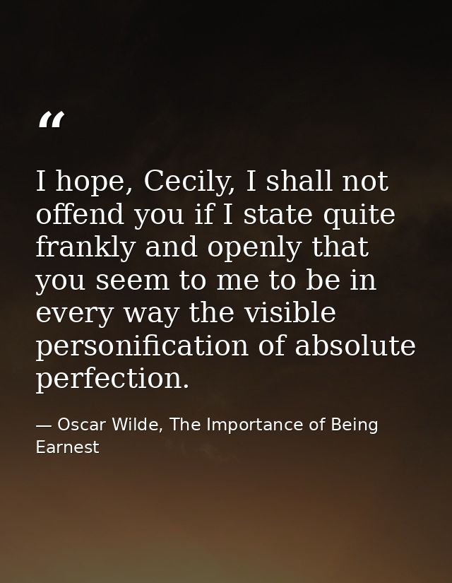 I hope, Cecily, I shall not offend you if I state quite frankly and openly that you seem to me to be in every way the vi — Oscar Wilde, The Importance of Being Earnest