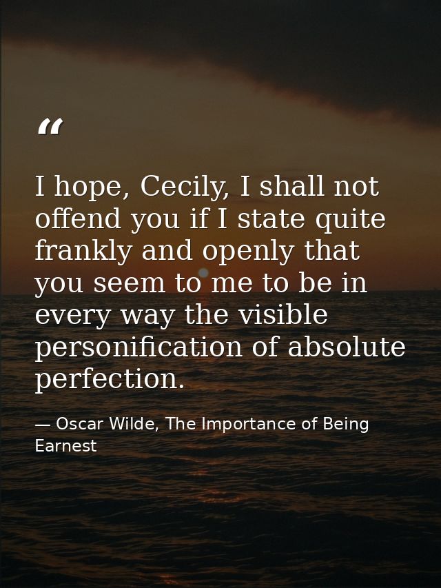 I hope, Cecily, I shall not offend you if I state quite frankly and openly that you seem to me to be in every way the vi — Oscar Wilde, The Importance of Being Earnest