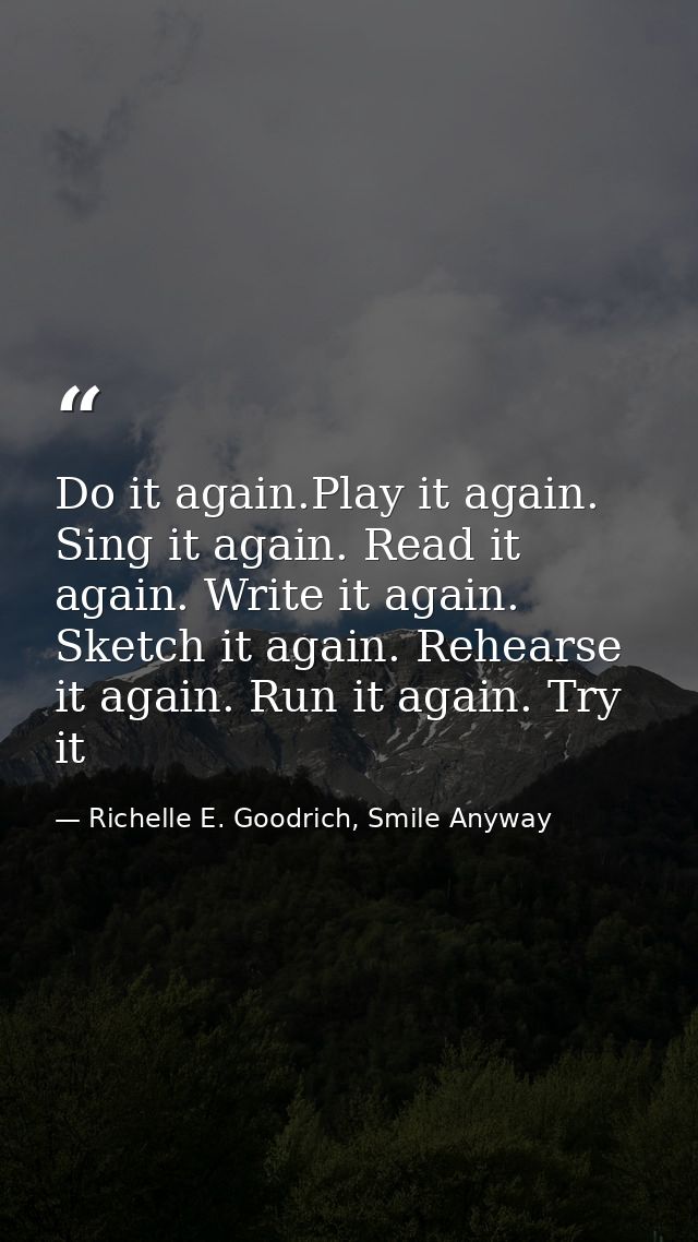 Do it again.Play it again. Sing it again. Read it again. Write it again. Sketch it again. Rehearse it again. Run it agai — Richelle E. Goodrich, Smile Anyway