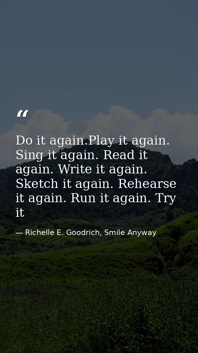Do it again.Play it again. Sing it again. Read it again. Write it again. Sketch it again. Rehearse it again. Run it agai — Richelle E. Goodrich, Smile Anyway