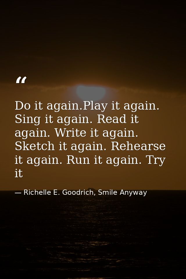 Do it again.Play it again. Sing it again. Read it again. Write it again. Sketch it again. Rehearse it again. Run it agai — Richelle E. Goodrich, Smile Anyway
