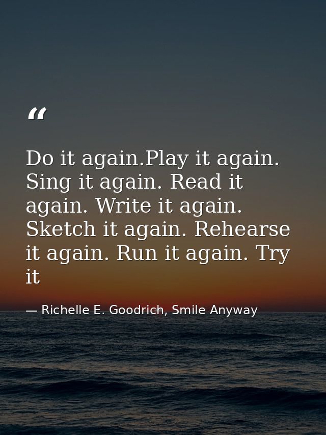 Do it again.Play it again. Sing it again. Read it again. Write it again. Sketch it again. Rehearse it again. Run it agai — Richelle E. Goodrich, Smile Anyway