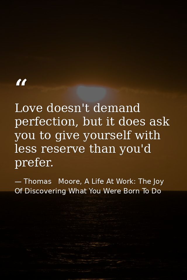 Love doesn't demand perfection, but it does ask you to give yourself with less reserve than you'd prefer. — Thomas   Moore, A Life At Work: The Joy Of Discovering What You Were Born To Do