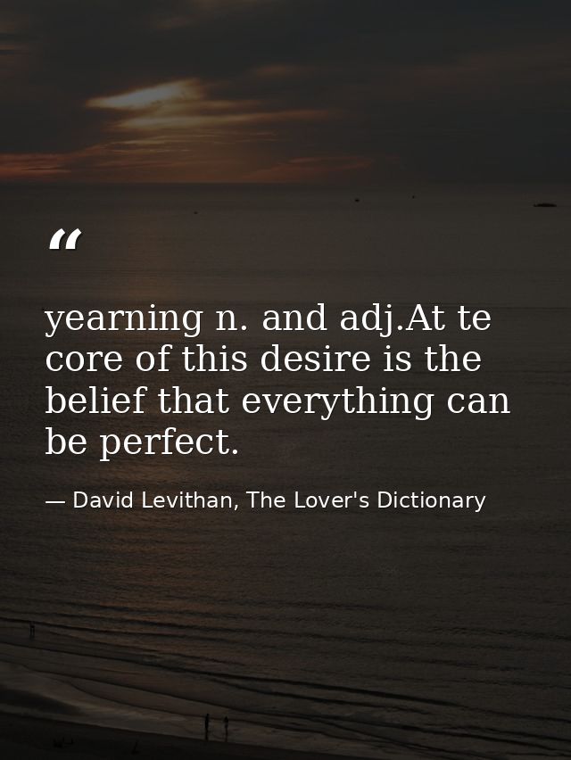 yearning n. and adj.At te core of this desire is the belief that everything can be perfect. — David Levithan, The Lover's Dictionary