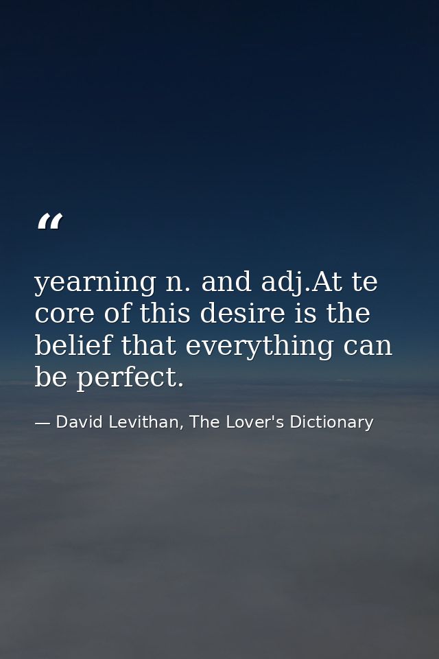 yearning n. and adj.At te core of this desire is the belief that everything can be perfect. — David Levithan, The Lover's Dictionary