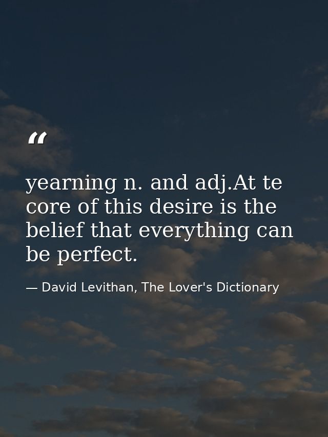 yearning n. and adj.At te core of this desire is the belief that everything can be perfect. — David Levithan, The Lover's Dictionary