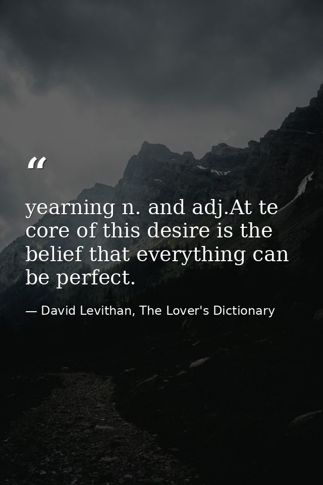 yearning n. and adj.At te core of this desire is the belief that everything can be perfect. — David Levithan, The Lover's Dictionary