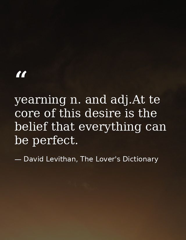 yearning n. and adj.At te core of this desire is the belief that everything can be perfect. — David Levithan, The Lover's Dictionary