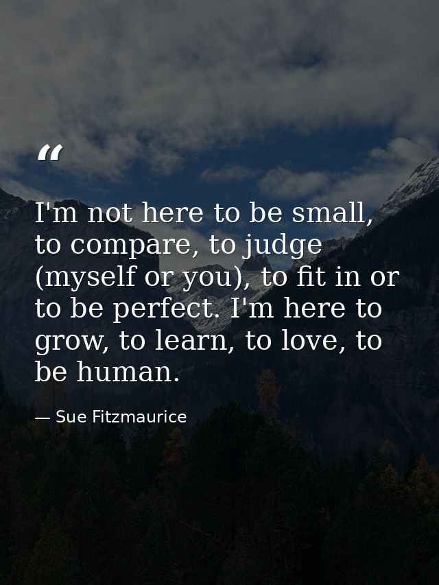 I'm not here to be small, to compare, to judge (myself or you), to fit in or to be perfect. I'm here to grow, to learn,  — Sue Fitzmaurice