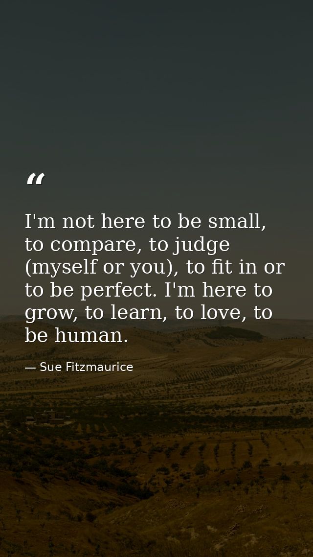 I'm not here to be small, to compare, to judge (myself or you), to fit in or to be perfect. I'm here to grow, to learn,  — Sue Fitzmaurice