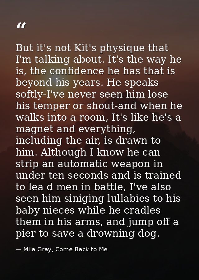 But it's not Kit's physique that I'm talking about. It's the way he is, the confidence he has that is beyond his years.  — Mila Gray, Come Back to Me
