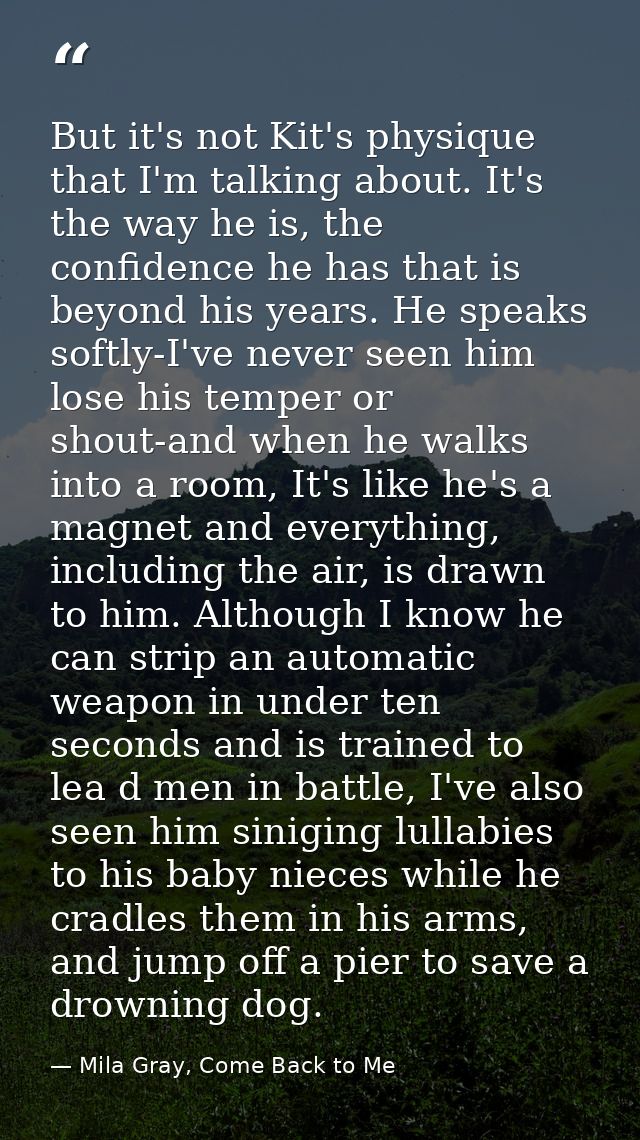 But it's not Kit's physique that I'm talking about. It's the way he is, the confidence he has that is beyond his years.  — Mila Gray, Come Back to Me